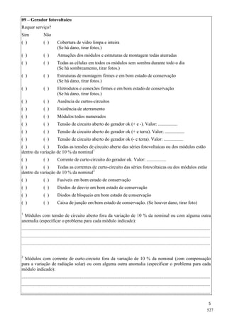 5
09 – Gerador fotovoltaico
Requer serviço?
Sim Não
( ) ( ) Cobertura de vidro limpa e inteira
(Se há dano, tirar fotos.)
( ) ( ) Armações dos módulos e estruturas de montagem todas aterradas
( ) ( ) Todas as células em todos os módulos sem sombra durante todo o dia
(Se há sombreamento, tirar fotos.)
( ) ( ) Estruturas de montagem firmes e em bom estado de conservação
(Se há dano, tirar fotos.)
( ) ( ) Eletrodutos e conexões firmes e em bom estado de conservação
(Se há dano, tirar fotos.)
( ) ( ) Ausência de curtos-circuitos
( ) ( ) Existência de aterramento
( ) ( ) Módulos todos numerados
( ) ( ) Tensão de circuito aberto do gerador ok (+ e -). Valor: .................
( ) ( ) Tensão de circuito aberto do gerador ok (+ e terra). Valor: .................
( ) ( ) Tensão de circuito aberto do gerador ok (- e terra). Valor: .................
( ) ( ) Todas as tensões de circuito aberto das séries fotovoltaicas ou dos módulos estão
dentro da variação de 10 % da nominal1
( ) ( ) Corrente de curto-circuito do gerador ok. Valor: .................
( ) ( ) Todas as correntes de curto-circuito das séries fotovoltaicas ou dos módulos estão
dentro da variação de 10 % da nominal2
( ) ( ) Fusíveis em bom estado de conservação
( ) ( ) Diodos de desvio em bom estado de conservação
( ) ( ) Diodos de bloqueio em bom estado de conservação
( ) ( ) Caixa de junção em bom estado de conservação. (Se houver dano, tirar foto)
1
Módulos com tensão de circuito aberto fora da variação de 10 % da nominal ou com alguma outra
anomalia (especificar o problema para cada módulo indicado):
.....................................................................................................................................................................
.....................................................................................................................................................................
.....................................................................................................................................................................
2
Módulos com corrente de curto-circuito fora da variação de 10 % da nominal (com compensação
para a variação de radiação solar) ou com alguma outra anomalia (especificar o problema para cada
módulo indicado):
.....................................................................................................................................................................
.....................................................................................................................................................................
.....................................................................................................................................................................
527
 