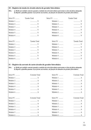 6
10 – Registro da tensão de circuito aberto do gerador fotovoltaico
Obs.: a) Medir por módulo somente quando a medição da série fotovoltaica apresentar-se fora da faixa adequada.
b) Repetir a planilha quantas vezes forem necessárias, em função do tamanho do gerador fotovoltaico.
Série FV .......... Tensão Total Série FV .......... Tensão Total
Módulo 1 .......... ................ V Módulo 1 .......... ................ V
Módulo 2 .......... ................ V Módulo 2 .......... ................ V
Módulo 3 .......... ................ V Módulo 3 .......... ................ V
Módulo 4 .......... ................ V Módulo 4 .......... ................ V
Módulo 5 .......... ................ V Módulo 5 .......... ................ V
Módulo 6 .......... ................ V Módulo 6 .......... ................ V
Série FV .......... Tensão Total Série FV .......... Tensão Total
Módulo 1 .......... ................ V Módulo 1 .......... ................ V
Módulo 2 .......... ................ V Módulo 2 .......... ................ V
Módulo 3 .......... ................ V Módulo 3 .......... ................ V
Módulo 4 .......... ................ V Módulo 4 .......... ................ V
Módulo 5 .......... ................ V Módulo 5 .......... ................ V
Módulo 6 .......... ................ V Módulo 6 .......... ................ V
11 – Registro da corrente de curto-circuito do gerador fotovoltaico
Obs.: a) Medir por módulo somente quando a medição da série fotovoltaica apresentar-se fora da faixa adequada.
b) Repetir a planilha quantas vezes forem necessárias, em função do tamanho do gerador fotovoltaico.
Série FV .......... Corrente Total Série FV .......... Corrente Total
Módulo 1 .......... ................ A Módulo 1 .......... ................ A
Módulo 2 .......... ................ A Módulo 2 .......... ................ A
Módulo 3 .......... ................ A Módulo 3 .......... ................ A
Módulo 4 .......... ................ A Módulo 4 .......... ................ A
Módulo 5 .......... ................ A Módulo 5 .......... ................ A
Módulo 6 .......... ................ A Módulo 6 .......... ................ A
Série FV .......... Corrente Total Série FV .......... Corrente Total
Módulo 1 .......... ................ A Módulo 1 .......... ................ A
Módulo 2 .......... ................ A Módulo 2 .......... ................ A
Módulo 3 .......... ................ A Módulo 3 .......... ................ A
Módulo 4 .......... ................ A Módulo 4 .......... ................ A
Módulo 5 .......... ................ A Módulo 5 .......... ................ A
Módulo 6 .......... ................ A Módulo 6 .......... ................ A
528
 