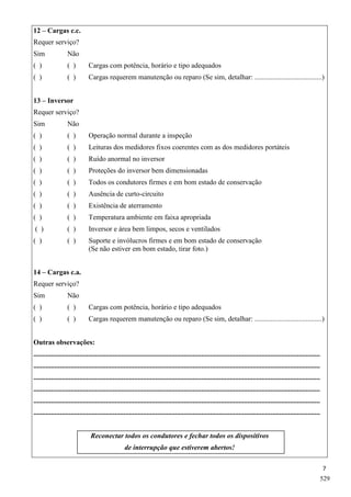 7
12 – Cargas c.c.
Requer serviço?
Sim Não
( ) ( ) Cargas com potência, horário e tipo adequados
( ) ( ) Cargas requerem manutenção ou reparo (Se sim, detalhar: ......................................)
13 – Inversor
Requer serviço?
Sim Não
( ) ( ) Operação normal durante a inspeção
( ) ( ) Leituras dos medidores fixos coerentes com as dos medidores portáteis
( ) ( ) Ruído anormal no inversor
( ) ( ) Proteções do inversor bem dimensionadas
( ) ( ) Todos os condutores firmes e em bom estado de conservação
( ) ( ) Ausência de curto-circuito
( ) ( ) Existência de aterramento
( ) ( ) Temperatura ambiente em faixa apropriada
( ) ( ) Inversor e área bem limpos, secos e ventilados
( ) ( ) Suporte e invólucros firmes e em bom estado de conservação
(Se não estiver em bom estado, tirar foto.)
14 – Cargas c.a.
Requer serviço?
Sim Não
( ) ( ) Cargas com potência, horário e tipo adequados
( ) ( ) Cargas requerem manutenção ou reparo (Se sim, detalhar: ......................................)
Outras observações:
..................................................................................................................................................................
..................................................................................................................................................................
..................................................................................................................................................................
..................................................................................................................................................................
..................................................................................................................................................................
..................................................................................................................................................................
Reconectar todos os condutores e fechar todos os dispositivos
de interrupção que estiverem abertos!
529
 