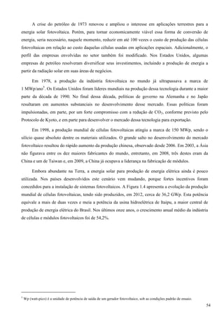 A crise do petróleo de 1973 renovou e ampliou o interesse em aplicações terrestres para a
energia solar fotovoltaica. Porém, para tornar economicamente viável essa forma de conversão de
energia, seria necessário, naquele momento, reduzir em até 100 vezes o custo de produção das células
fotovoltaicas em relação ao custo daquelas células usadas em aplicações espaciais. Adicionalmente, o
perfil das empresas envolvidas no setor também foi modificado. Nos Estados Unidos, algumas
empresas de petróleo resolveram diversificar seus investimentos, incluindo a produção de energia a
partir da radiação solar em suas áreas de negócios.
Em 1978, a produção da indústria fotovoltaica no mundo já ultrapassava a marca de
1 MWp/ano5
. Os Estados Unidos foram líderes mundiais na produção dessa tecnologia durante a maior
parte da década de 1990. No final dessa década, políticas de governo na Alemanha e no Japão
resultaram em aumentos substanciais no desenvolvimento desse mercado. Essas políticas foram
impulsionadas, em parte, por um forte compromisso com a redução de CO2, conforme previsto pelo
Protocolo de Kyoto, e em parte para desenvolver o mercado dessa tecnologia para exportação.
Em 1998, a produção mundial de células fotovoltaicas atingiu a marca de 150 MWp, sendo o
silício quase absoluto dentre os materiais utilizados. O grande salto no desenvolvimento do mercado
fotovoltaico resultou do rápido aumento da produção chinesa, observado desde 2006. Em 2003, a Ásia
não figurava entre os dez maiores fabricantes do mundo, entretanto, em 2008, três destes eram da
China e um de Taiwan e, em 2009, a China já ocupava a liderança na fabricação de módulos.
Embora abundante na Terra, a energia solar para produção de energia elétrica ainda é pouco
utilizada. Nos países desenvolvidos este cenário vem mudando, porque fortes incentivos foram
concedidos para a instalação de sistemas fotovoltaicos. A Figura 1.4 apresenta a evolução da produção
mundial de células fotovoltaicas, tendo sido produzidos, em 2012, cerca de 36,2 GWp. Esta potência
equivale a mais de duas vezes e meia a potência da usina hidroelétrica de Itaipu, a maior central de
produção de energia elétrica do Brasil. Nos últimos onze anos, o crescimento anual médio da indústria
de células e módulos fotovoltaicos foi de 54,2%.
5
Wp (watt-pico) é a unidade de potência de saída de um gerador fotovoltaico, sob as condições padrão de ensaio.
54
 