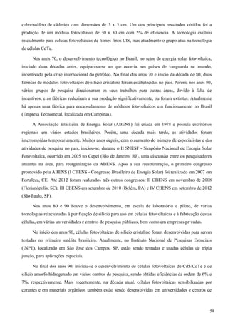 cobre/sulfeto de cádmio) com dimensões de 5 x 5 cm. Um dos principais resultados obtidos foi a
produção de um módulo fotovoltaico de 30 x 30 cm com 5% de eficiência. A tecnologia evoluiu
inicialmente para células fotovoltaicas de filmes finos CIS, mas atualmente o grupo atua na tecnologia
de células CdTe.
Nos anos 70, o desenvolvimento tecnológico no Brasil, no setor de energia solar fotovoltaica,
iniciado duas décadas antes, equiparava-se ao que ocorria nos países de vanguarda no mundo,
incentivado pela crise internacional do petróleo. No final dos anos 70 e início da década de 80, duas
fábricas de módulos fotovoltaicos de silício cristalino foram estabelecidas no país. Porém, nos anos 80,
vários grupos de pesquisa direcionaram os seus trabalhos para outras áreas, devido à falta de
incentivos, e as fábricas reduziram a sua produção significativamente, ou foram extintas. Atualmente
há apenas uma fábrica para encapsulamento de módulos fotovoltaicos em funcionamento no Brasil
(Empresa Tecnometal, localizada em Campinas).
A Associação Brasileira de Energia Solar (ABENS) foi criada em 1978 e possuía escritórios
regionais em vários estados brasileiros. Porém, uma década mais tarde, as atividades foram
interrompidas temporariamente. Muitos anos depois, com o aumento do número de especialistas e das
atividades de pesquisa no país, iniciou-se, durante o II SNESF - Simpósio Nacional de Energia Solar
Fotovoltaica, ocorrido em 2005 no Cepel (Rio de Janeiro, RJ), uma discussão entre os pesquisadores
atuantes na área, para reorganização da ABENS. Após a sua reestruturação, o primeiro congresso
promovido pela ABENS (I CBENS - Congresso Brasileiro de Energia Solar) foi realizado em 2007 em
Fortaleza, CE. Até 2012 foram realizados três outros congressos: II CBENS em novembro de 2008
(Florianópolis, SC); III CBENS em setembro de 2010 (Belém, PA) e IV CBENS em setembro de 2012
(São Paulo, SP).
Nos anos 80 e 90 houve o desenvolvimento, em escala de laboratório e piloto, de várias
tecnologias relacionadas à purificação de silício para uso em células fotovoltaicas e à fabricação destas
células, em várias universidades e centros de pesquisa públicos, bem como em empresas privadas.
No início dos anos 90, células fotovoltaicas de silício cristalino foram desenvolvidas para serem
testadas no primeiro satélite brasileiro. Atualmente, no Instituto Nacional de Pesquisas Espaciais
(INPE), localizado em São José dos Campos, SP, estão sendo testadas e usadas células de tripla
junção, para aplicações espaciais.
No final dos anos 90, iniciou-se o desenvolvimento de células fotovoltaicas de CdS/CdTe e de
silício amorfo hidrogenado em vários centros de pesquisa, sendo obtidas eficiências da ordem de 6% e
7%, respectivamente. Mais recentemente, na década atual, células fotovoltaicas sensibilizadas por
corantes e em materiais orgânicos também estão sendo desenvolvidas em universidades e centros de
58
 