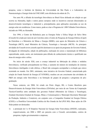 pesquisa, como o Instituto de Química da Universidade de São Paulo e o Laboratório de
Nanotecnologia e Energia Solar da UNICAMP, com eficiências da ordem de 2%.
Nos anos 90, a difusão da tecnologia fotovoltaica no Brasil ficou defasada em relação ao que
ocorria na Alemanha, Japão e outros países europeus onde os incentivos estavam direcionados ao
desenvolvimento tecnológico e industrial e, principalmente, para aplicações associadas ao uso da
energia solar em residências. Como marco, pode-se citar o Programa de 1.000 Telhados Fotovoltaicos,
iniciado em 1990, na Alemanha.
Em 1994, o Centro de Referência para as Energias Solar e Eólica Sérgio de Salvo Brito
(Cresesb) foi criado por meio de um Convênio entre o Centro de Pesquisas de Energia Elétrica (Cepel)
da Eletrobras e o Ministério de Minas e Energia (MME), com apoio do Ministério da Ciência e
Tecnologia (MCT), atual Ministério da Ciência, Tecnologia e Inovação (MCTI). As principais
atividades do Cresesb (www.cresesb.cepel.br) destinam-se ao apoio de programas do Governo Federal,
divulgação de informações, edição de publicações, realização de cursos e manutenção de biblioteca
especializada, sendo, assim, um instrumento para difusão de conhecimento técnico e qualificado nas
áreas de energia solar e eólica.
No início do século XXI, com o avanço industrial na fabricação de células e módulos
fotovoltaicos, verificado principalmente na China, e aumento do número de instalações de sistemas
fotovoltaicos interligados à rede elétrica, o Brasil não conseguiu acompanhar a evolução que estava
ocorrendo no mundo. Em 2001, entretanto, uma iniciativa do Governo Federal, caracterizada pela
criação do Fundo Setorial de Energia (CT-ENERG), resultou em um crescimento das atividades de
P&D em energia solar fotovoltaica e na formação de grupos de pesquisa e programas de pós-
graduação.
Nesse contexto, em 2004, foi criado em Porto Alegre, RS, o Centro Brasileiro para
Desenvolvimento da Energia Solar Fotovoltaica (CB-Solar), por meio de um Termo de Cooperação
Técnico-Científica entre entidades dos governos Federal (Ministério da Ciência e Tecnologia),
Estadual (Secretaria Estadual de Energia, Minas e Comunicações) e Municipal (Secretaria Municipal
da Produção, Indústria e Comércio), em conjunto com a Companhia Estadual de Energia Elétrica
(CEEE) e a Pontifícia Universidade Católica do Rio Grande do Sul (PUC-RS). Duas ações do CB-
Solar podem ser destacadas:
1) a promoção do I e II Simpósio Nacional de Energia Solar Fotovoltaica (SNESF), realizados,
respectivamente, em 2004 e 2005 em parceria com o Cresesb, universidades, centros de
pesquisas, órgãos governamentais e empresas;
59
 