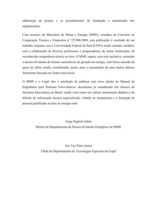elaboração de projeto e os procedimentos de instalação e manutenção dos
equipamentos.
Com recursos do Ministério de Minas e Energia (MME), oriundos do Convênio de
Cooperação Técnica e Financeira no
721906/2009, esta publicação é resultado de um
trabalho conjunto com a Universidade Federal do Pará (UFPA) tendo contado, também,
com a colaboração de diversos professores e pesquisadores, de outras instituições, de
reconhecida competência técnica na área. O MME espera, com esta iniciativa, estimular
o desenvolvimento de formas sustentáveis de geração de energia, com baixa emissão de
gases de efeito estufa, contribuindo, assim, para a manutenção de uma matriz elétrica
fortemente baseada em fontes renováveis.
O MME e o Cepel têm a satisfação de publicar esta nova edição do Manual de
Engenharia para Sistemas Fotovoltaicos, documento já considerado um clássico da
literatura fotovoltaica no Brasil, sendo visto como um valioso instrumento didático e de
difusão de informação técnica especializada, voltado ao treinamento e à formação de
pessoal qualificado na área de energia solar.
Jorge Paglioli Jobim
Diretor do Departamento de Desenvolvimento Energético do MME
Ary Vaz Pinto Junior
Chefe do Departamento de Tecnologias Especiais do Cepel
 