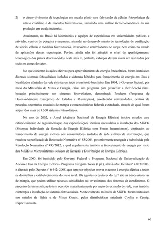 2) o desenvolvimento de tecnologias em escala piloto para fabricação de células fotovoltaicas de
silício cristalino e de módulos fotovoltaicos, incluindo uma análise técnico-econômica da sua
produção em escala industrial.
Atualmente, no Brasil há laboratórios e equipes de especialistas em universidades públicas e
privadas, centros de pesquisa e empresas, atuando no desenvolvimento de tecnologias de purificação
de silício, células e módulos fotovoltaicos, inversores e controladores de carga, bem como no estudo
de aplicações dessas tecnologias. Porém, ainda não foi atingido o nível de aperfeiçoamento
tecnológico dos países desenvolvidos nesta área e, portanto, esforços devem ainda ser realizados por
todos os atores do setor.
No que concerne às ações efetivas para aproveitamento da energia fotovoltaica, foram instalados
diversos sistemas fotovoltaicos isolados e sistemas híbridos para fornecimento de energia em ilhas e
localidades afastadas da rede elétrica em todo o território brasileiro. Em 1994, o Governo Federal, por
meio do Ministério de Minas e Energia, criou um programa para promover a eletrificação rural,
baseado principalmente nos sistemas fotovoltaicos, denominado Prodeem (Programa de
Desenvolvimento Energético de Estados e Municípios), envolvendo universidades, centros de
pesquisa, secretarias estaduais de energia e concessionárias federais e estaduais, através do qual foram
adquiridos mais de 8.500 sistemas fotovoltaicos.
No ano de 2002, a Aneel (Agência Nacional de Energia Elétrica) iniciou estudos para
estabelecimento de regulamentação das especificações técnicas necessárias à instalação dos SIGFIs
(Sistemas Individuais de Geração de Energia Elétrica com Fontes Intermitentes), destinados ao
fornecimento de energia elétrica aos consumidores isolados da rede elétrica de distribuição, que
resultou na publicação da Resolução Normativa nº 83/2004, posteriormente revogada e substituída pela
Resolução Normativa nº 493/2012, a qual regulamenta também o fornecimento de energia por meio
dos MIGDIs (Microssistemas Isolados de Geração e Distribuição de Energia Elétrica).
Em 2003, foi instituído pelo Governo Federal o Programa Nacional de Universalização do
Acesso e Uso da Energia Elétrica - Programa Luz para Todos (LpT), através do Decreto nº 4.873/2003,
e alterado pelo Decreto nº 6.442/ 2008, que tem por objetivo prover o acesso à energia elétrica a todos
os domicílios e estabelecimentos do meio rural. Os agentes executores do LpT são as concessionárias
de energia, que podem utilizar recursos subsidiados no investimento dos sistemas de atendimento. O
processo de universalização tem ocorrido majoritariamente por meio de extensão de rede, mas também
contempla a instalação de sistemas fotovoltaicos. Neste contexto, milhares de SIGFIs foram instalados
nos estados da Bahia e de Minas Gerais, pelas distribuidoras estaduais Coelba e Cemig,
respectivamente.
60
 