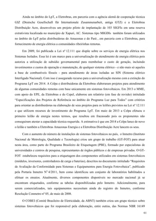 Ainda no âmbito do LpT, a Eletrobras, em parceria com a agência alemã de cooperação técnica
GIZ (Deutsche Gesellschaft für Internationale Zusammenarbeit, antiga GTZ) e a Eletrobras
Distribuição Acre, desenvolveu um projeto piloto de implantação de 103 SIGFIs em uma reserva
extrativista localizada no município de Xapuri, AC. Sistemas tipo MIGDIs também foram utilizados
no âmbito do LpT pelas distribuidoras do Amazonas e do Pará , em parceria com a Eletrobras, para
fornecimento de energia elétrica a comunidades ribeirinhas remotas.
Em 2009, foi publicada a Lei nº 12.111 que dispõe sobre os serviços de energia elétrica nos
Sistemas Isolados. Essa lei é um marco para a universalização do atendimento de energia elétrica pois
autoriza a utilização de subsídio governamental para reembolsar o custo de geração, incluindo
investimentos e custos de operação e manutenção, de qualquer sistema elétrico - e não mais só aqueles
a base de combustíveis fósseis - para atendimento de áreas isoladas ao SIN (Sistema elétrico
Interligado Nacional). Com isso é assegurado recurso para a universalização mesmo com a extinção do
Programa LpT em 2014. A Celpa e distribuidoras da Eletrobras elaboraram projetos para atendimento
de algumas comunidades remotas com base unicamente em sistemas fotovoltaicos. Em 2013 o MME,
com apoio do EPE, da Eletrobras e do Cepel, elaborou um relatório (em fase de revisão) intitulado
“Especificações dos Projetos de Referência no âmbito do Programa Luz para Todos” com critérios
para orientar as distribuidoras na elaboração de seus projetos para os leilões previstos na Lei nº 12.111
e que utilizem recursos de investimento do Programa LpT. Em maio de 2013 a Celpa efetuou o
primeiro leilão de energia nestes termos, que resultou em fracassado pois os proponentes não
conseguiram atestar a capacidade técnica requerida. A estimativa é que em 2014 a Celpa lance de novo
o leilão e também a Eletrobras Amazonas Energia e a Eletrobras Distribuição Acre lancem os seus.
Com o aumento do número de instalações de sistemas fotovoltaicos no país, o Inmetro (Instituto
Nacional de Metrologia, Qualidade e Tecnologia) criou um grupo de trabalho (GT-FOT) para atuar
nesta área, como parte do Programa Brasileiro de Etiquetagem (PBE), formado por especialistas de
universidades e centros de pesquisa, representantes de órgãos públicos e de empresas privadas. O GT-
FOT estabeleceu requisitos para a etiquetagem dos componentes utilizados em sistemas fotovoltaicos
(módulos, inversores, controladores de carga e baterias), descritos no documento intitulado “Requisitos
de Avaliação da Conformidade para Sistemas e Equipamentos para Energia Fotovoltaica”, publicado
pela Portaria Inmetro No
4/2011, bem como identificou um conjunto de laboratórios habilitados a
efetuar os ensaios. Atualmente, diversos componentes disponíveis no mercado nacional já se
encontram etiquetados, conforme as tabelas disponibilizadas pelo Inmetro. Adicionalmente, para
serem comercializados, tais equipamentos necessitam ainda do registro do Inmetro, conforme
Resolução Conmetro nº 05, de maio de 2008.
O COBEI (Comitê Brasileiro de Eletricidade, da ABNT) também criou um grupo técnico sobre
sistemas fotovoltaicos que foi responsável pela elaboração, entre outras, das Normas NBR 16149
61
 