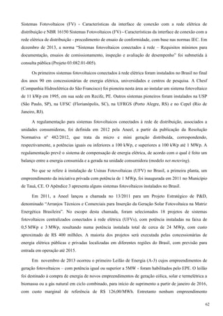 Sistemas Fotovoltaicos (FV) - Características da interface de conexão com a rede elétrica de
distribuição e NBR 16150 Sistemas Fotovoltaicos (FV) - Características da interface de conexão com a
rede elétrica de distribuição - procedimento de ensaio de conformidade, com base nas normas IEC. Em
dezembro de 2013, a norma “Sistemas fotovoltaicos conectados à rede – Requisitos mínimos para
documentação, ensaios de comissionamento, inspeção e avaliação de desempenho” foi submetida à
consulta pública (Projeto 03:082.01-005).
Os primeiros sistemas fotovoltaicos conectados à rede elétrica foram instalados no Brasil no final
dos anos 90 em concessionárias de energia elétrica, universidades e centros de pesquisa. A Chesf
(Companhia Hidroelétrica do São Francisco) foi pioneira nesta área ao instalar um sistema fotovoltaico
de 11 kWp em 1995, em sua sede em Recife, PE. Outros sistemas pioneiros foram instalados na USP
(São Paulo, SP), na UFSC (Florianópolis, SC), na UFRGS (Porto Alegre, RS) e no Cepel (Rio de
Janeiro, RJ).
A regulamentação para sistemas fotovoltaicos conectados à rede de distribuição, associados a
unidades consumidoras, foi definida em 2012 pela Aneel, a partir da publicação da Resolução
Normativa nº 482/2012, que trata da micro e mini geração distribuída, correspondendo,
respectivamente, a potências iguais ou inferiores a 100 kWp, e superiores a 100 kWp até 1 MWp. A
regulamentação prevê o sistema de compensação de energia elétrica, de acordo com o qual é feito um
balanço entre a energia consumida e a gerada na unidade consumidora (modelo net metering).
No que se refere à instalação de Usinas Fotovoltaicas (UFV) no Brasil, a primeira planta, um
empreendimento da iniciativa privada com potência de 1 MWp, foi inaugurada em 2011 no Município
de Tauá, CE. O Apêndice 3 apresenta alguns sistemas fotovoltaicos instalados no Brasil.
Em 2011, a Aneel lançou a chamada no 13/2011 para um Projeto Estratégico de P&D,
denominado “Arranjos Técnicos e Comerciais para Inserção da Geração Solar Fotovoltaica na Matriz
Energética Brasileira”. No escopo desta chamada, foram selecionados 18 projetos de sistemas
fotovoltaicos centralizados conectados à rede elétrica (UFVs), com potência instaladas na faixa de
0,5 MWp e 3 MWp, resultando numa potência instalada total de cerca de 24 MWp, com custo
aproximado de R$ 400 milhões. A maioria dos projetos será executada pelas concessionárias de
energia elétrica públicas e privadas localizadas em diferentes regiões do Brasil, com previsão para
entrada em operação até 2015.
Em novembro de 2013 ocorreu o primeiro Leilão de Energia (A-3) cujos empreendimentos de
geração fotovoltaicos – com potência igual ou superior a 5MW - foram habilitados pelo EPE. O leilão
foi destinado à compra de energia de novos empreendimentos de geração eólica, solar e termelétrica a
biomassa ou a gás natural em ciclo combinado, para início de suprimento a partir de janeiro de 2016,
com custo marginal de referência de R$ 126,00/MWh. Entretanto nenhum empreendimento
62
 