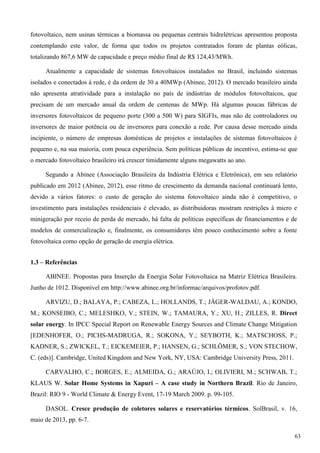 fotovoltaico, nem usinas térmicas a biomassa ou pequenas centrais hidrelétricas apresentou proposta
contemplando este valor, de forma que todos os projetos contratados foram de plantas eólicas,
totalizando 867,6 MW de capacidade e preço médio final de R$ 124,43/MWh.
Atualmente a capacidade de sistemas fotovoltaicos instalados no Brasil, incluindo sistemas
isolados e conectados à rede, é da ordem de 30 a 40MWp (Abinee, 2012). O mercado brasileiro ainda
não apresenta atratividade para a instalação no país de indústrias de módulos fotovoltaicos, que
precisam de um mercado anual da ordem de centenas de MWp. Há algumas poucas fábricas de
inversores fotovoltaicos de pequeno porte (300 a 500 W) para SIGFIs, mas não de controladores ou
inversores de maior potência ou de inversores para conexão a rede. Por causa desse mercado ainda
incipiente, o número de empresas domésticas de projetos e instalações de sistemas fotovoltaicos é
pequeno e, na sua maioria, com pouca experiência. Sem políticas públicas de incentivo, estima-se que
o mercado fotovoltaico brasileiro irá crescer timidamente alguns megawatts ao ano.
Segundo a Abinee (Associação Brasileira da Indústria Elétrica e Eletrônica), em seu relatório
publicado em 2012 (Abinee, 2012), esse ritmo de crescimento da demanda nacional continuará lento,
devido a vários fatores: o custo de geração do sistema fotovoltaico ainda não é competitivo, o
investimento para instalações residenciais é elevado, as distribuidoras mostram restrições à micro e
minigeração por receio de perda de mercado, há falta de políticas específicas de financiamentos e de
modelos de comercialização e, finalmente, os consumidores têm pouco conhecimento sobre a fonte
fotovoltaica como opção de geração de energia elétrica.
1.3 – Referências
ABINEE. Propostas para Inserção da Energia Solar Fotovoltaica na Matriz Elétrica Brasileira.
Junho de 1012. Disponível em http://www.abinee.org.br/informac/arquivos/profotov.pdf.
ARVIZU, D.; BALAYA, P.; CABEZA, L.; HOLLANDS, T.; JÄGER-WALDAU, A.; KONDO,
M.; KONSEIBO, C.; MELESHKO, V.; STEIN, W.; TAMAURA, Y.; XU, H.; ZILLES, R. Direct
solar energy. In IPCC Special Report on Renewable Energy Sources and Climate Change Mitigation
[EDENHOFER, O.; PICHS-MADRUGA, R.; SOKONA, Y.; SEYBOTH, K.; MATSCHOSS, P.;
KADNER, S.; ZWICKEL, T.; EICKEMEIER, P.; HANSEN, G.; SCHLÖMER, S.; VON STECHOW,
C. (eds)]. Cambridge, United Kingdom and New York, NY, USA: Cambridge University Press, 2011.
CARVALHO, C.; BORGES, E.; ALMEIDA, G.; ARAÚJO, I.; OLIVIERI, M.; SCHWAB, T.;
KLAUS W. Solar Home Systems in Xapuri – A case study in Northern Brazil. Rio de Janeiro,
Brazil: RIO 9 - World Climate & Energy Event, 17-19 March 2009. p. 99-105.
DASOL. Cresce produção de coletores solares e reservatórios térmicos. SolBrasil, v. 16,
maio de 2013, pp. 6-7.
63
 