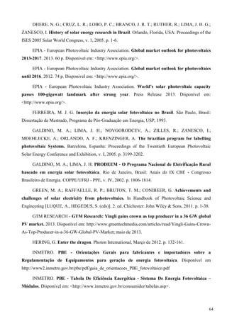 DHERE, N. G.; CRUZ, L. R.; LOBO, P. C.; BRANCO, J. R. T.; RUTHER, R.; LIMA, J. H. G.;
ZANESCO, I. History of solar energy research in Brazil. Orlando, Florida, USA: Proceedings of the
ISES 2005 Solar World Congress, v. 1, 2005. p. 1-6.
EPIA - European Photovoltaic Industry Association. Global market outlook for photovoltaics
2013-2017. 2013. 60 p. Disponível em: <http://www.epia.org/>.
EPIA - European Photovoltaic Industry Association. Global market outlook for photovoltaics
until 2016. 2012. 74 p. Disponível em: <http://www.epia.org/>.
EPIA - European Photovoltaic Industry Association. World’s solar photovoltaic capacity
passes 100-gigawatt landmark after strong year. Press Release 2013. Disponível em:
<http://www.epia.org/>.
FERREIRA, M. J. G. Inserção da energia solar fotovoltaica no Brasil. São Paulo, Brasil:
Dissertação de Mestrado, Programa de Pós-Graduação em Energia, USP, 1993.
GALDINO, M. A.; LIMA, J. H.; NOVGORODCEV, A.; ZILLES, R.; ZANESCO, I.;
MOEHLECKE, A.; ORLANDO, A. F.; KRENZINGER, A. The brazilian program for labelling
photovoltaic Systems. Barcelona, Espanha: Proceedings of the Twentieth European Photovoltaic
Solar Energy Conference and Exhibition, v. I, 2005. p. 3199-3202.
GALDINO, M. A.; LIMA, J. H. PRODEEM - O Programa Nacional de Eletrificação Rural
baseado em energia solar fotovoltaica. Rio de Janeiro, Brasil: Anais do IX CBE - Congresso
Brasileiro de Energia. COPPE/UFRJ - PPE, v. IV, 2002. p. 1806-1814.
GREEN, M. A.; RAFFAELLE, R. P.; BRUTON, T. M.; CONIBEER, G. Achievements and
challenges of solar electricity from photovoltaics. In Handbook of Photovoltaic Science and
Engineering [LUQUE, A., HEGEDUS, S. (eds)]. 2. ed. Chichester: John Wiley & Sons, 2011. p. 1-38.
GTM RESEARCH - GTM Research: Yingli gains crown as top producer in a 36 GW global
PV market. 2013. Disponível em: http://www.greentechmedia.com/articles/read/Yingli-Gains-Crown-
As-Top-Producer-in-a-36-GW-Global-PV-Market; maio de 2013.
HERING, G. Enter the dragon. Photon International, Março de 2012. p. 132-161.
INMETRO. PBE - Orientações Gerais para fabricantes e importadores sobre a
Regulamentação de Equipamentos para geração de energia fotovoltaica. Disponível em
http://www2.inmetro.gov.br/pbe/pdf/guia_de_orientacoes_PBE_fotovoltaico.pdf
INMETRO. PBE - Tabela De Eficiência Energética - Sistema De Energia Fotovoltaica –
Módulos. Disponível em: <http://www.inmetro.gov.br/consumidor/tabelas.asp>.
64
 