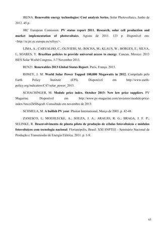 IRENA. Renewable energy technologies: Cost analysis Series. Solar Photovoltaics, Junho de
2012. 45 p.
JRC European Comission. PV status report 2011. Research, solar cell production and
market implementation of photovoltaics. Agosto de 2011. 123 p. Disponível em:
<http://re.jrc.ec.europa.eu/refsys/>.
LIMA, A.; CARVALHO, C.; OLIVIERI, M.; ROCHA, M.; KLAUS, W.; BORGES, E.; SILVA,
I.; SOARES, Y. Brazilian policies to provide universal access to energy. Cancun, Mexico: 2013
ISES Solar World Congress, 3-7 November 2013.
REN21. Renewables 2013 Global Status Report. Paris, França. 2013.
RONEY, J. M. World Solar Power Topped 100,000 Megawatts in 2012. Compilado pelo
Earth Policy Institute (EPI). Disponível em http://www.earth-
policy.org/indicators/C47/solar_power_2013.
SCHACHINGER, M. Module price index. October 2013: New low price suppliers. PV
Magazine. Disponível em http://www.pv-magazine.com/investors/module-price-
index/#axzz2kSl6qcu0. Consultado em novembro de 2013.
SCHMELA, M. A bullish PV year. Photon International, Março de 2003. p. 42-48.
ZANESCO, I.; MOEHLECKE, A.; SOUZA, J. A.; ARAUJO, R. G.; BRAGA, J. F. P.;
SELINKE, R. Desenvolvimento de planta piloto de produção de células fotovoltaicas e módulos
fotovoltaicos com tecnologia nacional. Florianópolis, Brasil: XXI SNPTEE - Seminário Nacional de
Produção e Transmissão de Energia Elétrica, 2011. p. 1-9.
65
 