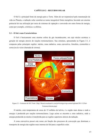 CAPÍTULO 2 – RECURSO SOLAR
O Sol é a principal fonte de energia para a Terra. Além de ser responsável pela manutenção da
vida no Planeta, a radiação solar constitui-se numa inesgotável fonte energética, havendo um enorme
potencial de sua utilização por meio de sistemas de captação e conversão em outra forma de energia,
como por exemplo, a térmica e a elétrica.
2.1 – O Sol e suas Características
O Sol é basicamente uma enorme esfera de gás incandescente, em cujo núcleo acontece a
geração de energia através de reações termonucleares. Sua estrutura, apresentada na Figura 2.1, é
composta pelas principais regiões: núcleo, zona radiativa, zona convectiva, fotosfera, cromosfera e
coroa (ou às vezes chamada de corona).
Figura 2.1 - Estrutura do Sol. Fonte: (http://theuniversalmatrix.com/pt-br/artigos/wp-content/uploads/2011/12/Sol-
Estrutura-Interna.png)
O núcleo, com temperatura de cerca de 15 milhões de kelvin, é a região mais densa e onde a
energia é produzida por reações termonucleares. Logo acima se encontra a zona radiativa, onde a
energia produzida no núcleo é transferida para as regiões superiores através da radiação.
A zona convectiva possui este nome em função dos processos de convecção que dominam o
transporte de energia das regiões mais internas do Sol para a superfície solar.
67
 
