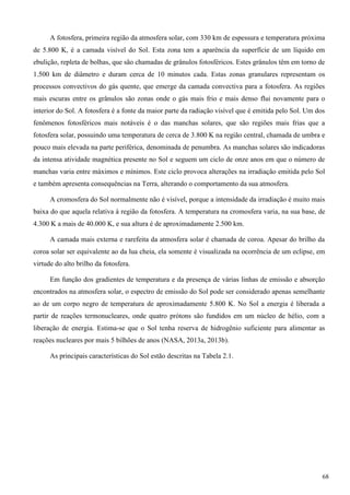 A fotosfera, primeira região da atmosfera solar, com 330 km de espessura e temperatura próxima
de 5.800 K, é a camada visível do Sol. Esta zona tem a aparência da superfície de um líquido em
ebulição, repleta de bolhas, que são chamadas de grânulos fotosféricos. Estes grânulos têm em torno de
1.500 km de diâmetro e duram cerca de 10 minutos cada. Estas zonas granulares representam os
processos convectivos do gás quente, que emerge da camada convectiva para a fotosfera. As regiões
mais escuras entre os grânulos são zonas onde o gás mais frio e mais denso flui novamente para o
interior do Sol. A fotosfera é a fonte da maior parte da radiação visível que é emitida pelo Sol. Um dos
fenômenos fotosféricos mais notáveis é o das manchas solares, que são regiões mais frias que a
fotosfera solar, possuindo uma temperatura de cerca de 3.800 K na região central, chamada de umbra e
pouco mais elevada na parte periférica, denominada de penumbra. As manchas solares são indicadoras
da intensa atividade magnética presente no Sol e seguem um ciclo de onze anos em que o número de
manchas varia entre máximos e mínimos. Este ciclo provoca alterações na irradiação emitida pelo Sol
e também apresenta consequências na Terra, alterando o comportamento da sua atmosfera.
A cromosfera do Sol normalmente não é visível, porque a intensidade da irradiação é muito mais
baixa do que aquela relativa à região da fotosfera. A temperatura na cromosfera varia, na sua base, de
4.300 K a mais de 40.000 K, e sua altura é de aproximadamente 2.500 km.
A camada mais externa e rarefeita da atmosfera solar é chamada de coroa. Apesar do brilho da
coroa solar ser equivalente ao da lua cheia, ela somente é visualizada na ocorrência de um eclipse, em
virtude do alto brilho da fotosfera.
Em função dos gradientes de temperatura e da presença de várias linhas de emissão e absorção
encontrados na atmosfera solar, o espectro de emissão do Sol pode ser considerado apenas semelhante
ao de um corpo negro de temperatura de aproximadamente 5.800 K. No Sol a energia é liberada a
partir de reações termonucleares, onde quatro prótons são fundidos em um núcleo de hélio, com a
liberação de energia. Estima-se que o Sol tenha reserva de hidrogênio suficiente para alimentar as
reações nucleares por mais 5 bilhões de anos (NASA, 2013a, 2013b).
As principais características do Sol estão descritas na Tabela 2.1.
68
 