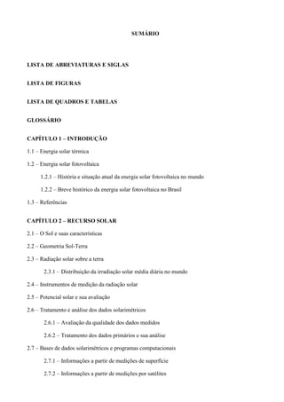 SUMÁRIO
LISTA DE ABREVIATURAS E SIGLAS
LISTA DE FIGURAS
LISTA DE QUADROS E TABELAS
GLOSSÁRIO
CAPÍTULO 1 – INTRODUÇÃO
1.1 – Energia solar térmica
1.2 – Energia solar fotovoltaica
1.2.1 – História e situação atual da energia solar fotovoltaica no mundo
1.2.2 – Breve histórico da energia solar fotovoltaica no Brasil
1.3 – Referências
CAPÍTULO 2 – RECURSO SOLAR
2.1 – O Sol e suas características
2.2 – Geometria Sol-Terra
2.3 – Radiação solar sobre a terra
2.3.1 – Distribuição da irradiação solar média diária no mundo
2.4 – Instrumentos de medição da radiação solar
2.5 – Potencial solar e sua avaliação
2.6 – Tratamento e análise dos dados solarimétricos
2.6.1 – Avaliação da qualidade dos dados medidos
2.6.2 – Tratamento dos dados primários e sua análise
2.7 – Bases de dados solarimétricos e programas computacionais
2.7.1 – Informações a partir de medições de superfície
2.7.2 – Informações a partir de medições por satélites
 
