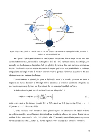 (b)
Figura 2.2 (a) e (b) – Órbita da Terra em torno do Sol, com seu eixo N-S inclinado de um ângulo de 23,45º, indicando as
estações do ano no hemisfério Sul.
Na Figura 2.2 (b) é possível observar a variação da duração dos dias ao longo do ano para uma
determinada localidade, resultante da inclinação do eixo da Terra. Verificam-se dias mais longos, por
exemplo, em localidades no hemisfério Sul, no solstício de verão e dias mais curtos no solstício de
inverno. No Equador terrestre a duração dos dias é sempre igual e nas suas proximidades as variações
são pequenas ao longo do ano. É possível também observar que nos equinócios, as durações dos dias
são as mesmas para qualquer localidade.
Considerando-se as convenções para a declinação solar e a latitude, positivas ao Norte e
negativas ao Sul do Equador, a diferença entre a declinação e a latitude determina a trajetória do
movimento aparente do Sol para um determinado dia em uma dada localidade na Terra.
A declinação solar pode ser calculada utilizando-se a Equação 2.1.












 )10(
25,365
360
cos)45,23()( nsensen (2.1)
onde n representa o dia juliano, contado de 1 a 365 a partir de 1 de janeiro (i.e. 01/jan→ n = 1;
02/jan→ n = 2;...; 31/dez→ n = 365).
O termo “radiação solar” é usado de forma genérica e pode ser referenciado em termos de fluxo
de potência, quando é especificamente denominado de irradiância solar, ou em termos de energia por
unidade de área, denominado, então, de irradiação solar. Existem diversas unidades para se representar
valores de radiação solar. A Tabela 2.2 mostra algumas destas unidades e os fatores de conversão.
70
 