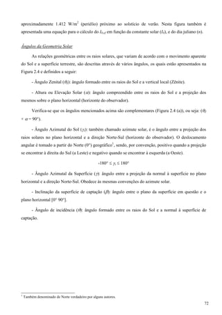 aproximadamente 1.412 W/m2
(periélio) próximo ao solstício de verão. Nesta figura também é
apresentada uma equação para o cálculo do I0,ef em função da constante solar (I0), e do dia juliano (n).
Ângulos da Geometria Solar
As relações geométricas entre os raios solares, que variam de acordo com o movimento aparente
do Sol e a superfície terrestre, são descritas através de vários ângulos, os quais estão apresentados na
Figura 2.4 e definidos a seguir:
- Ângulo Zenital (Z): ângulo formado entre os raios do Sol e a vertical local (Zênite).
- Altura ou Elevação Solar (): ângulo compreendido entre os raios do Sol e a projeção dos
mesmos sobre o plano horizontal (horizonte do observador).
Verifica-se que os ângulos mencionados acima são complementares (Figura 2.4 (a)), ou seja: (Z
+  = 90°).
- Ângulo Azimutal do Sol (s): também chamado azimute solar, é o ângulo entre a projeção dos
raios solares no plano horizontal e a direção Norte-Sul (horizonte do observador). O deslocamento
angular é tomado a partir do Norte (0°) geográfico1
, sendo, por convenção, positivo quando a projeção
se encontrar à direita do Sul (a Leste) e negativo quando se encontrar à esquerda (a Oeste).
-180°  s  180°
- Ângulo Azimutal da Superfície (): ângulo entre a projeção da normal à superfície no plano
horizontal e a direção Norte-Sul. Obedece às mesmas convenções do azimute solar.
- Inclinação da superfície de captação (): ângulo entre o plano da superfície em questão e o
plano horizontal [0° 90°].
- Ângulo de incidência (): ângulo formado entre os raios do Sol e a normal à superfície de
captação.
1
Também denominado de Norte verdadeiro por alguns autores.
72
 