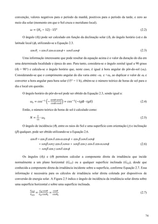 convenção, valores negativos para o período da manhã, positivos para o período da tarde, e zero ao
meio dia solar (momento em que o Sol cruza o meridiano local).
(2.2)
O ângulo (Z) pode ser calculado em função da declinação solar (), do ângulo horário () e da
latitude local (), utilizando-se a Equação 2.3.
 sensenz .cos.cos.coscos  (2.3)
Uma informação interessante que pode resultar da equação acima é o valor da duração do dia em
uma determinada localidade e época do ano. Para tanto, considera-se o ângulo zenital igual a 90 graus
(Z = 90°) e calcula-se o ângulo horário que, neste caso, é igual à hora angular do pôr-do-sol (s).
Considerando-se que o comprimento angular do dia varia entre -s e +s, ao duplicar o valor de s e
converter a hora angular para hora solar (15° = 1 h), obtém-se o número teórico de horas de sol para o
dia e local em questão.
O ângulo horário do pôr-do-sol pode ser obtido da Equação 2.3, sendo igual a:
(2.4)
Então, o número teórico de horas de sol é calculado como:
(2.5)
O ângulo de incidência (), entre os raios do Sol e uma superfície com orientação () e inclinação
() qualquer, pode ser obtido utilizando-se a Equação 2.6.



cos..cos.
.cos.cos.cos..cos..
..coscos.cos.cos.coscos
sensen
sensensensensen
sensen



(2.6)
Os ângulos (Z) e () permitem calcular a componente direta da irradiância que incide
normalmente a um plano horizontal (Gd,h) ou a qualquer superfície inclinada (Gd,β), desde que
conhecida a componente direta da irradiância incidente sobre a superfície, conforme Equação 2.7. Essa
informação é necessária para os cálculos de irradiância solar direta coletada por dispositivos de
conversão de energia solar. A Figura 2.5 indica o ângulo de incidência da irradiância solar direta sobre
uma superfície horizontal e sobre uma superfície inclinada.
(2.7)
74
 