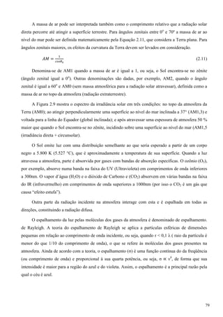 A massa de ar pode ser interpretada também como o comprimento relativo que a radiação solar
direta percorre até atingir a superfície terrestre. Para ângulos zenitais entre 0o
e 70º a massa de ar ao
nível do mar pode ser definida matematicamente pela Equação 2.11, que considera a Terra plana. Para
ângulos zenitais maiores, os efeitos da curvatura da Terra devem ser levados em consideração.
(2.11)
Denomina-se de AM1 quando a massa de ar é igual a 1, ou seja, o Sol encontra-se no zênite
(ângulo zenital igual a 0o
). Outras denominações são dadas, por exemplo, AM2, quando o ângulo
zenital é igual a 60o
e AM0 (sem massa atmosférica para a radiação solar atravessar), definida como a
massa de ar no topo da atmosfera (radiação extraterrestre).
A Figura 2.9 mostra o espectro da irradiância solar em três condições: no topo da atmosfera da
Terra (AM0); ao atingir perpendicularmente uma superfície ao nível do mar inclinada a 37° (AM1,3) e
voltada para a linha do Equador (global inclinada); e após atravessar uma espessura de atmosfera 50 %
maior que quando o Sol encontra-se no zênite, incidindo sobre uma superfície ao nível do mar (AM1,5
(irradiância direta + circunsolar).
O Sol emite luz com uma distribuição semelhante ao que seria esperado a partir de um corpo
negro a 5.800 K (5.527 °C), que é aproximadamente a temperatura de sua superfície. Quando a luz
atravessa a atmosfera, parte é absorvida por gases com bandas de absorção específicas. O ozônio (O3),
por exemplo, absorve numa banda na faixa do UV (Ultravioleta) em comprimentos de onda inferiores
a 300nm. O vapor d’água (H2O) e o dióxido de Carbono e (CO2) absorvem em várias bandas na faixa
do IR (infravermelho) em comprimentos de onda superiores a 1000nm (por isso o CO2 é um gás que
causa “efeito estufa”).
Outra parte da radiação incidente na atmosfera interage com esta e é espalhada em todas as
direções, constituindo a radiação difusa.
O espalhamento da luz pelas moléculas dos gases da atmosfera é denominado de espalhamento.
de Rayleigh. A teoria do espalhamento de Rayleigh se aplica a partículas esféricas de dimensões
pequenas em relação ao comprimento de onda incidente, ou seja, quando r < 0,1 λ ( raio da partícula é
menor do que 1/10 do comprimento de onda), o que se refere às moléculas dos gases presentes na
atmosfera. Ainda de acordo com a teoria, o espalhamento (σ) é uma função contínua do da freqüência
(ou comprimento de onda) e proporcional à sua quarta potência, ou seja, σ ν4
, de forma que sua
intensidade é maior para a região do azul e do violeta. Assim, o espalhamento é a principal razão pela
qual o céu é azul.
79
 