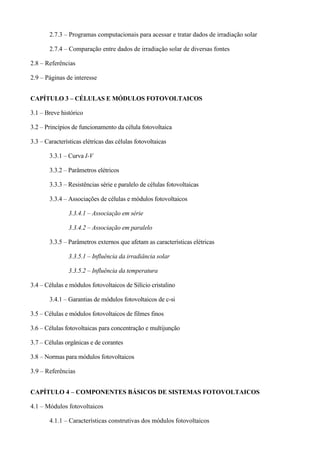 2.7.3 – Programas computacionais para acessar e tratar dados de irradiação solar
2.7.4 – Comparação entre dados de irradiação solar de diversas fontes
2.8 – Referências
2.9 – Páginas de interesse
CAPÍTULO 3 – CÉLULAS E MÓDULOS FOTOVOLTAICOS
3.1 – Breve histórico
3.2 – Princípios de funcionamento da célula fotovoltaica
3.3 – Características elétricas das células fotovoltaicas
3.3.1 – Curva I-V
3.3.2 – Parâmetros elétricos
3.3.3 – Resistências série e paralelo de células fotovoltaicas
3.3.4 – Associações de células e módulos fotovoltaicos
3.3.4.1 – Associação em série
3.3.4.2 – Associação em paralelo
3.3.5 – Parâmetros externos que afetam as características elétricas
3.3.5.1 – Influência da irradiância solar
3.3.5.2 – Influência da temperatura
3.4 – Células e módulos fotovoltaicos de Silício cristalino
3.4.1 – Garantias de módulos fotovoltaicos de c-si
3.5 – Células e módulos fotovoltaicos de filmes finos
3.6 – Células fotovoltaicas para concentração e multijunção
3.7 – Células orgânicas e de corantes
3.8 – Normas para módulos fotovoltaicos
3.9 – Referências
CAPÍTULO 4 – COMPONENTES BÁSICOS DE SISTEMAS FOTOVOLTAICOS
4.1 – Módulos fotovoltaicos
4.1.1 – Características construtivas dos módulos fotovoltaicos
 