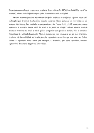 fotovoltaicos normalmente exigem uma irradiação de no mínimo 3 a 4 kWh/(m2
.dia) (125 a 166 W/m²
no mapa), valores estes disponíveis para quase todas as áreas entre os trópicos.
O valor da irradiação solar incidente em um plano orientado na direção do Equador e com uma
inclinação igual à latitude local permite calcular a energia elétrica que pode ser convertida por um
sistema fotovoltaico fixo instalado nessas condições. As Figuras 2.11 e 2.12 apresentam mapas
mostrando a irradiação média anual do Brasil e de países da Europa. Pode-se observar como o
potencial disponível no Brasil é maior quando comparado com países da Europa, onde a conversão
fotovoltaica já é utilizada largamente. Além do tamanho do país, observa-se que em todo o território
brasileiro há disponibilidade de irradiação solar equivalente ou melhor que nos países do Sul da
Europa e superando países como, por exemplo, a Alemanha, país com capacidade instalada
significativa de sistemas de geração fotovoltaica.
81
 