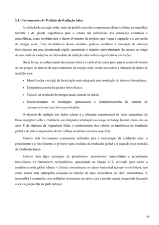 2.4 – Instrumentos de Medição da Radiação Solar
A medição da radiação solar, tanto da global como das componentes direta e difusa, na superfície
terrestre é de grande importância para o estudo das influências das condições climáticas e
atmosféricas, como também para o desenvolvimento de projetos que visam a captação e a conversão
da energia solar. Com um histórico dessas medidas, pode-se viabilizar a instalação de sistemas
fotovoltaicos em uma determinada região, garantindo o máximo aproveitamento do recurso ao longo
do ano, onde as variações da intensidade da radiação solar sofrem significativas alterações.
Desta forma, o conhecimento do recurso solar é a variável de maior peso para o desenvolvimento
de um projeto de sistema de aproveitamento da energia solar, sendo necessária a obtenção de dados de
medição para:
 Identificação e seleção da localização mais adequada para instalação do sistema fotovoltaico;
 Dimensionamento do gerador fotovoltaico;
 Cálculo da produção de energia anual, mensal ou diária;
 Estabelecimento de estratégias operacionais e dimensionamento do sistema de
armazenamento (para sistemas isolados).
O objetivo da medição dos dados solares é a obtenção experimental do valor instantâneo do
fluxo energético solar (irradiância) ou integrado (irradiação) ao longo de tempo (minuto, hora, dia ou
ano). É de interesse da Engenharia Solar, o conhecimento dos valores da irradiância ou irradiação
global e de suas componentes direta e difusa incidentes em uma superfície.
Existem dois instrumentos comumente utilizados para a mensuração da irradiação solar: o
piranômetro e o pireliômetro, o primeiro para medidas da irradiação global e o segundo para medidas
da irradiação direta.
Existem dois tipos principais de piranômetro: piranômetro termoelétrico e piranômetro
fotovoltaico. O piranômetro termoelétrico, apresentado na Figura 2.13, utilizado para medir a
irradiância solar global (direta + difusa), normalmente no plano horizontal (campo hemisférico), tem
como sensor uma termopilha colocada no interior de duas semiesferas de vidro concêntricas. A
termopilha é construída com múltiplos termopares em série, com a junção quente enegrecida faceando
o sol e a junção fria na parte inferior.
85
 