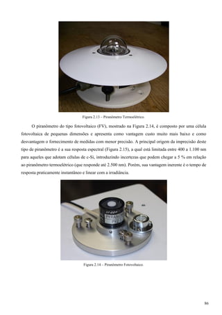 Figura 2.13 – Piranômetro Termoelétrico.
O piranômetro do tipo fotovoltaico (FV), mostrado na Figura 2.14, é composto por uma célula
fotovoltaica de pequenas dimensões e apresenta como vantagem custo muito mais baixo e como
desvantagem o fornecimento de medidas com menor precisão. A principal origem da imprecisão deste
tipo de piranômetro é a sua resposta espectral (Figura 2.15), a qual está limitada entre 400 a 1.100 nm
para aqueles que adotam células de c-Si, introduzindo incertezas que podem chegar a 5 % em relação
ao piranômetro termoelétrico (que responde até 2.500 nm). Porém, sua vantagem inerente é o tempo de
resposta praticamente instantâneo e linear com a irradiância.
Figura 2.14 – Piranômetro Fotovoltaico.
86
 