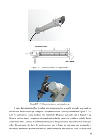 Figura 2.16 – Desenho esquemático de um pireliômetro.
Figura 2.17 – Pireliômetro montado em um rastreador solar.
O valor da irradiância difusa é medido com um piranômetro ao qual é acoplado uma banda ou
um disco de sombreamento para bloquear a componente direta, como apresentado nas Figuras 2.18 e
2.19. Ao combinar os valores medidos pelo piranômetro bloqueado com outro sem o dispositivo de
bloqueio pode-se obter a componente direta pela subtração dos valores da irradiância global e da sua
componente difusa. A banda de sombreamento necessita de ajuste manual de acordo com a declinação
solar, diferentemente do disco de sombreamento, que é dotado de rastreador que acompanha o
movimento aparente do Sol em dois eixos de forma automática. Em ambos os casos são necessárias
88
 