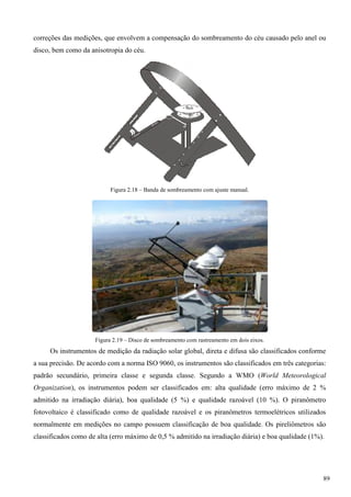 correções das medições, que envolvem a compensação do sombreamento do céu causado pelo anel ou
disco, bem como da anisotropia do céu.
Figura 2.18 – Banda de sombreamento com ajuste manual.
Figura 2.19 – Disco de sombreamento com rastreamento em dois eixos.
Os instrumentos de medição da radiação solar global, direta e difusa são classificados conforme
a sua precisão. De acordo com a norma ISO 9060, os instrumentos são classificados em três categorias:
padrão secundário, primeira classe e segunda classe. Segundo a WMO (World Meteorological
Organization), os instrumentos podem ser classificados em: alta qualidade (erro máximo de 2 %
admitido na irradiação diária), boa qualidade (5 %) e qualidade razoável (10 %). O piranômetro
fotovoltaico é classificado como de qualidade razoável e os piranômetros termoelétricos utilizados
normalmente em medições no campo possuem classificação de boa qualidade. Os pireliômetros são
classificados como de alta (erro máximo de 0,5 % admitido na irradiação diária) e boa qualidade (1%).
89
 