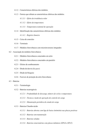 4.1.2 – Características elétricas dos módulos
4.1.3 – Fatores que afetam as características elétricas dos módulos
4.1.3.1 – Efeito da irradiância solar
4.1.3.2 – Efeito da temperatura
4.1.3.3 – Temperatura nominal de operação
4.1.4 – Identificação das características elétricas dos módulos
4.1.4.1 – Registro Inmetro
4.1.5 – Caixa de conexões
4.1.6 – Terminais
4.1.7 – Módulos fotovoltaicos com microinversores integrados
4.2 – Associação de módulos fotovoltaicos
4.2.1 – Módulos fotovoltaicos conectados em série
4.2.2 – Módulos fotovoltaicos conectados em paralelo
4.2.3 – Efeitos de sombreamento
4.2.4 – Diodo de desvio (by-pass)
4.2.5 – Diodo de bloqueio
4.2.6 – Fusíveis de proteção da série fotovoltaica
4.3 – Baterias
4.3.1 – Terminologia
4.3.2 – Baterias recarregáveis
4.3.2.1 – Profundidade de descarga, número de ciclos e temperatura
4.3.2.2 – Técnica e modo de operação do controle de carga
4.3.2.3 – Manutenção periódica do estado de carga
4.3.3 – Baterias Chumbo-ácido
4.3.3.1 – Baterias abertas com liga de baixo-Antimônio nas placas positivas
4.3.3.2 – Baterias sem manutenção
4.3.3.3 – Baterias seladas
4.3.3.4 – Baterias estacionárias com placas tubulares (OPzS e OPzV)
 