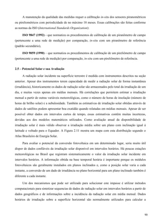A manutenção da qualidade das medidas requer a calibração in-situ dos sensores piranométricos
ou pireliométricos com periodicidade de no máximo 18 meses. Essas calibrações são feitas conforme
as normas da ISO (International Standards Organization):
ISO 9847 (1992) - que normatiza os procedimentos de calibração de um piranômetro de campo
(pertencente a uma rede de medição) por comparação, in-situ com um piranômetro de referência
(padrão secundário),
ISO 9059 (1990) – que normatiza os procedimentos de calibração de um pireliômetro de campo
(pertencente a uma rede de medição) por comparação, in-situ com um pireliômetro de referência.
2.5 – Potencial Solar e sua Avaliação
A radiação solar incidente na superfície terrestre é medida com instrumentos descritos na seção
anterior. Apesar dos instrumentos terem capacidade de medir a radiação solar de forma instantânea
(irradiância), historicamente os dados de radiação solar são armazenados pelo total da irradiação de um
dia, e muitas vezes apenas em médias mensais. Há correlações que permitem estimar a irradiação
mensal a partir de outras variáveis meteorológicas, como o número de horas de insolação (número de
horas de brilho solar) e a nebulosidade. Também as estimativas de irradiação solar obtidas através de
dados de satélites podem apresentar boa exatidão quando relatadas em médias mensais. Apesar de ser
possível obter dados em intervalos curtos de tempo, essas estimativas contêm muitas incertezas,
devidas aos dos modelos matemáticos utilizados. Como avaliação anual da disponibilidade de
irradiação solar é mais válido observar a irradiação média sobre um plano com inclinação igual à
latitude e voltado para o Equador. A Figura 2.11 mostra um mapa com esta distribuição segundo o
Atlas Brasileiro de Energia Solar.
Para avaliar o potencial da conversão fotovoltaica em um determinado lugar, seria muito útil
dispor de dados confiáveis da irradiação solar disponível em intervalos horários. Há poucas estações
meteorológicas no Brasil que registram sistematicamente o valor da irradiação solar incidente em
intervalos horários. A informação obtida na base temporal horária é importante porque os módulos
fotovoltaicos são geralmente instalados em planos inclinados e, como a posição solar varia a cada
instante, a conversão de um dado de irradiância no plano horizontal para um plano inclinado também é
diferente a cada instante.
Um dos mecanismos que pode ser utilizado para solucionar este impasse é utilizar métodos
computacionais para sintetizar sequencias de dados de radiação solar em intervalos horários a partir de
dados geográficos e de informações sobre a incidência da radiação solar em média mensal. Dados
horários de irradiação sobre a superfície horizontal são normalmente utilizados para calcular a
90
 
