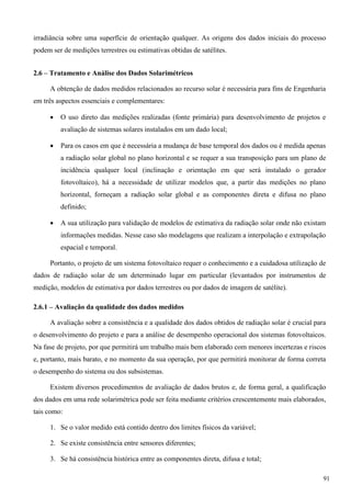 irradiância sobre uma superfície de orientação qualquer. As origens dos dados iniciais do processo
podem ser de medições terrestres ou estimativas obtidas de satélites.
2.6 – Tratamento e Análise dos Dados Solarimétricos
A obtenção de dados medidos relacionados ao recurso solar é necessária para fins de Engenharia
em três aspectos essenciais e complementares:
 O uso direto das medições realizadas (fonte primária) para desenvolvimento de projetos e
avaliação de sistemas solares instalados em um dado local;
 Para os casos em que é necessária a mudança de base temporal dos dados ou é medida apenas
a radiação solar global no plano horizontal e se requer a sua transposição para um plano de
incidência qualquer local (inclinação e orientação em que será instalado o gerador
fotovoltaico), há a necessidade de utilizar modelos que, a partir das medições no plano
horizontal, forneçam a radiação solar global e as componentes direta e difusa no plano
definido;
 A sua utilização para validação de modelos de estimativa da radiação solar onde não existam
informações medidas. Nesse caso são modelagens que realizam a interpolação e extrapolação
espacial e temporal.
Portanto, o projeto de um sistema fotovoltaico requer o conhecimento e a cuidadosa utilização de
dados de radiação solar de um determinado lugar em particular (levantados por instrumentos de
medição, modelos de estimativa por dados terrestres ou por dados de imagem de satélite).
2.6.1 – Avaliação da qualidade dos dados medidos
A avaliação sobre a consistência e a qualidade dos dados obtidos de radiação solar é crucial para
o desenvolvimento do projeto e para a análise de desempenho operacional dos sistemas fotovoltaicos.
Na fase de projeto, por que permitirá um trabalho mais bem elaborado com menores incertezas e riscos
e, portanto, mais barato, e no momento da sua operação, por que permitirá monitorar de forma correta
o desempenho do sistema ou dos subsistemas.
Existem diversos procedimentos de avaliação de dados brutos e, de forma geral, a qualificação
dos dados em uma rede solarimétrica pode ser feita mediante critérios crescentemente mais elaborados,
tais como:
1. Se o valor medido está contido dentro dos limites físicos da variável;
2. Se existe consistência entre sensores diferentes;
3. Se há consistência histórica entre as componentes direta, difusa e total;
91
 