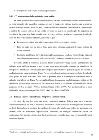 4. Comparação com valores estimados por modelos.
2.6.2 – Tratamento dos dados primários e sua análise
Os dados primários resultantes das medições são filtrados, conforme os critérios do item anterior,
e, posteriormente, são reduzidos, iniciando-se com o cálculo dos valores médios para as diversas
escalas de tempo (minuto, hora, dia, mês) e das variabilidades sazonais. Outra forma de representação
e análise do recurso solar pode ser obtida por meio de curvas de distribuição de frequência da
irradiância. De posse dos dados tratados, caso se deseje realizar a avaliação comparativa da radiação
solar em dois ou mais locais diferentes, considera-se que:
 Para um dado mês ou ano, o local com maior média em principio é melhor;
 Para um dado mês ou ano, o local com maior variância precisará de maior sistema de
armazenamento;
 Conforme a análise da curva da distribuição acumulada, o local que possuir tempo fracional
mensal maior para um dado índice de claridade2
, será superior em termos de recurso solar.
Conforme citado, a otimização e análise de um sistema fotovoltaico requer o conhecimento da
radiação solar incidente durante o ano em um plano com orientação qualquer. A modelagem da
transposição da radiação solar incidente para um plano com orientação qualquer requer, por sua vez, o
conhecimento da radiação direta e difusa. Porém, normalmente existem somente medidas da radiação
solar global no plano horizontal. Para tanto, o primeiro passo é a obtenção de correlações entre a
radiação solar global e a difusa. As correlações obtidas dependem da escala temporal, e podem ser do
tipo linear, polinomial ou exponencial. Para as escalas diárias as correlações mais conhecidas são as
propostas por Liu e Jordan (1960), e Collares-Pereira e Rabl (1979). Para escalas horárias as mais
conhecidas são as propostas por Erbs (1982), e Dal Pal e Escobedo (2012).
2.7 – Bases de Dados Solarimétricos e Programas Computacionais
A partir do que foi visto nas seções anteriores, pode-se deduzir que, para o correto
dimensionamento de um SFV, é necessário conhecer os valores dos dados de radiação solar incidentes
no local da instalação e no plano dos módulos. Existem informações que podem ser acessadas pela
internet, além de publicações especializadas. Entretanto, as medições sistemáticas devem ser
continuadas, para garantir a composição de séries históricas contendo dados cada vez mais confiáveis e
com mais detalhes.
2
Razão entre a irradiação global que atinge a superfície terrestre e a irradiação que incide no topo da atmosfera.
92
 