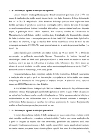 2.7.1 – Informações a partir de medições de superfície
Um dos primeiros estudos publicados para o Brasil foi realizado por Nunes et al. (1979) com
mapas de irradiação solar obtidos a partir de correlações com dados do número de horas de insolação.
Em 1987 a OLADE - Organização Latino Americana de Energia publicou novos mapas com dados
também derivados de correlações a partir das informações sobre o número de horas de insolação,
registrados nas estações do Instituto Nacional de Meteorologia e outras estações brasileiras. Além dos
mapas, a publicação incluía tabelas impressas. Um extensivo trabalho na Universidade de
Massachusetts, Lowell (Estados Unidos) compilou dados de irradiação solar de quase todo o planeta.
Os dados brasileiros foram extraídos principalmente da base da OLADE. Com os dados digitalizados,
sua difusão foi ampliada, e logo os mesmos dados foram incorporados à base de dados de uma
organização espanhola, CENSOLAR, sendo possível acessá-los a partir do programa SunData (ver
item 2.7.3).
Dados meteorológicos compilados em médias mensais de 30 anos (entre 1961 e 1990) são
apresentados na publicação denominada Normais Climatológicas do Instituto Nacional de
Meteorologia. Dentre os dados desta publicação inclui-se o valor médio do número de horas de
insolação, através do qual se pode estimar a irradiação solar. Informações dos valores diários do
número de horas de insolação em média mensal podem ser acessadas pela internet no site do INMET –
Instituto Nacional de Meteorologia, www.inmet.gov.br.
Novas compilações de dados permitiram a edição do Atlas Solarimétrico do Brasil, o qual estima
a irradiação solar no país a partir da interpolação e extrapolação de dados obtidos em estações
meteorológicas distribuídas em vários pontos do território nacional. A publicação inclui, além dos
mapas, um CD-ROM com acesso à base de dados.
A rede SONDA (Sistema de Organização Nacional de Dados Ambientais) disponibiliza dados de
um número limitado de estações para determinados períodos de tempo, os quais podem ser acessados
na página http://sonda.ccst.inpe.br. A rede foi implantada em 2004 e tem como principal objetivo o
estabelecimento de uma infraestrutura física e de recursos humanos destinada à montagem e
melhoramento da base de dados de superfície necessária ao levantamento dos recursos de energia solar
e eólica no Brasil e consequente planejamento de seu uso.
2.7.2 – Informações a partir de medições por satélites
O número de estações de medição de dados que podem ser usados para estimar a radiação solar é
ainda reduzido, considerando a extensão do território brasileiro. Técnicas para estimar a radiação solar
a partir de imagens de satélites têm sido aprimoradas, permitindo uma cobertura muito mais
abrangente. Estudos demonstram que os dados medidos na superfície, mesmo quando são apresentados
em médias mensais, tem pouco alcance de extrapolação espacial. Se o ponto de utilização da instalação
93
 