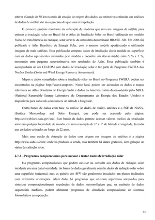 estiver afastado de 50 km ou mais da estação de origem dos dados, as estimativas oriundas das análises
de dados de satélite são mais precisas do que uma extrapolação.
O primeiro produto resultante da utilização de modelos que utilizam imagens de satélite para
estimar a irradiação solar no Brasil foi o Atlas de Irradiação Solar no Brasil utilizando um modelo
físico de transferência da radiação solar através da atmosfera denominado BRASIL-SR. Em 2006 foi
publicado o Atlas Brasileiro de Energia Solar, com o mesmo modelo aperfeiçoado e utilizando
imagens de mais satélites. Essa publicação compara dados de irradiação diária medida na superfície
com os dados equivalentes estimados pelo modelo e encontra um desvio médio entre 5 % e 7 %,
mostrando uma pequena superestimativa nos resultados do Atlas. Essa publicação também é
acompanhada de um CD-ROM com dados de irradiação solar e faz parte do Programa SWERA das
Nações Unidas (Solar and Wind Energy Resource Assessment).
Mapas e dados compilados sobre a irradiação solar no Brasil no Programa SWERA podem ser
encontrados na página: http://swera.unep.net/. Nesse local podem ser acessados os dados e mapas
referentes ao Atlas Brasileiro de Energia Solar e dados da América Latina desenvolvidos pelo NREL
(National Renewable Energy Laboratory do Departamento de Energia dos Estados Unidos) e
disponíveis para cada mês com índices de latitude e longitude.
Outro banco de dados com base na análise de dados de muitos satélites é o SSE da NASA,
(Surface Meteorology and Solar Energy), que pode ser acessado pela página:
http://eosweb.larc.nasa.gov/sse/. Este banco de dados permite acessar valores médios da irradiação
solar em qualquer localidade do mundo, em uma resolução de 1° x 1° de latitude e longitude, fazendo
uso de dados coletados ao longo de 22 anos.
Mais uma opção de obtenção de dados com origem em imagens de satélites é a página
http://www.soda-is.com/, onde há produtos à venda, mas também há dados gratuitos, com geração de
séries de radiação solar.
2.7.3 – Programas computacionais para acessar e tratar dados de irradiação solar
Há programas computacionais que podem auxiliar na consulta aos dados de radiação solar
incidente em uma dada localidade. As bases de dados geralmente contém dados da radiação solar sobre
uma superfície horizontal, mas os painéis dos SFV são geralmente instalados em planos inclinados
com diferentes orientações. Além disto, há programas que utilizam algoritmos adequados para
sintetizar computacionalmente sequências de dados meteorológicos que, na ausência de dados
sequenciais medidos, podem alimentar programas de simulação computacional de sistemas
fotovoltaicos em operação.
94
 