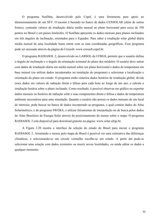 O programa SunData, desenvolvido pelo Cepel, é uma ferramenta para apoio ao
dimensionamento de um SFV. O mesmo é baseado no banco de dados CENSOLAR (além de outras
fontes), contendo valores de irradiação diária média mensal no plano horizontal para cerca de 350
pontos no Brasil e em países limítrofes. O SunData apresenta os dados mensais para planos inclinados
em três ângulos de inclinação, orientados para o Equador. Para saber a irradiação solar global diária
média mensal de uma localidade basta entrar com as suas coordenadas geográficas. Esse programa
pode ser acessado através da página do Cresesb: www.cresesb.cepel.br.
O programa RADIASOL 2, desenvolvido no LABSOL da UFRGS, permite que o usuário defina
o ângulo de inclinação e o ângulo de orientação azimutal do plano dos módulos. O usuário deve entrar
com dados de irradiação diária em média mensal sobre um plano horizontal e dados de temperatura em
base mensal (ou utilizar dados incorporados na instalação do programa) e selecionar a localização e
orientação do plano em estudo. O programa então sintetiza dados horários de irradiação global, divide
esses dados em valores de radiação direta e difusa para cada hora ao longo de um ano, e calcula a
irradiação horária sobre o plano inclinado. Como resultado, é possível observar em gráfico ou exportar
dados mensais ou horários de radiação solar e suas componentes direta e difusa e dados de temperatura
ambiente necessários para uma simulação. Quando o usuário não possui os dados mensais de um local
de interesse, pode buscar no banco de dados incorporado ao programa, o qual contém dados do Atlas
Solarimétrico, e do programa SWERA, e utilizar ferramentas de interpolação ou de busca pelos dados
do Atlas Brasileiro de Energia Solar através do posicionamento do mouse sobre o mapa. O programa
RADIASOL 2 está disponível para download gratuito na página: www.solar.ufrgs.br.
A Figura 2.20 mostra a interface da seleção do estado do Brasil para iniciar o programa
RADIASOL 2. Arrastando o mouse pelo mapa do Brasil é possível ver uma estimativa das diferenças
climáticas, e selecionando-se um círculo vermelho escolhe-se um estado. A partir daí pode-se
selecionar uma estação com dados existentes ou inserir novas localidades, ou ainda editar os dados a
qualquer momento.
95
 