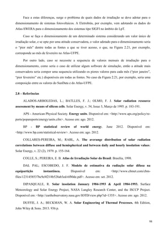 Face a estas diferenças, surge o problema de quais dados de irradiação se deve adotar para o
dimensionamento de sistemas fotovoltaicos. A Eletrobrás, por exemplo, vem adotando os dados do
Atlas-SWERA para o dimensionamento dos sistemas tipo SIGFI no âmbito do LpT.
Caso se faça o dimensionamento de um determinado sistema considerando um valor único de
irradiação solar, e se opte por uma atitude conservadora, o valor adotado para o dimensionamento seria
o “pior mês” dentre todas as fontes a que se tiver acesso, o que, na Figura 2.21, por exemplo,
corresponde ao mês de fevereiro no Atlas-UFPE.
Por outro lado, caso se necessite a sequencia de valores mensais de irradiação para o
dimensionamento, como seria o caso de utilizar algum software de simulação, então a atitude mais
conservadora seria compor uma sequencia utilizando os piores valores para cada mês (“pior janeiro”,
“pior fevereiro” etc.) disponíveis em todas as fontes. No caso da Figura 2.21, por exemplo, seria uma
composição entre os valores do SunData e do Atlas-UFPE.
2.8 – Referências
ALADOS-ARBOLEDAS, L.; BATLLES, F. J.; OLMO, F. J. Solar radiation resource
assessment by means of silicon cells. Solar Energy, v. 54, Issue 3, Março de 1995. p. 183-191.
APS - American Physical Society. Energy units. Disponível em: <http://www.aps.org/policy/re-
ports/popareports/energy/units.cfm>. Acesso em: ago. 2012.
BP - BP statistical review of world energy. June 2012. Disponível em:
<http://www.bp.com/statistical-review>. Acesso em: ago. 2012.
COLLARES-PEREIRA, M.; RABL, A. The averange distribution of solar radiation
correlations between diffuse and hemispherical and between daily and hourly insolation values:
Solar Energy, v. 22 (2), 1979. p. 155-164.
COLLE, S.; PEREIRA, E. B. Atlas de Irradiação Solar do Brasil. Brasília, 1998.
DAL PAL; ESCOBEDO, J. F. Modelo de estimativa da radiação solar difusa na
equipartição instantânea. Disponível em: <http://www.cbmet.com/cbm-
files/1231458537bc9c8f218b528ab3ed-6f80de.pdf>. Acesso em: set. 2012.
DIPASQUALE, R. Solar insolation January 1984-1993 & April 1984-1993. Surface
Meteorology and Solar Energy Project, NASA Langley Research Center, and the ISCCP Project.
Disponível em: <http://earthobservatory.nasa.gov/IOTD/view.php?id=1355>. Acesso em: ago. 2012.
DUFFIE, J. A.; BECKMAN, W. A. Solar Engineering of Thermal Processes. 4th Edition,
John Wiley & Sons. 2013. 936 p.
98
 