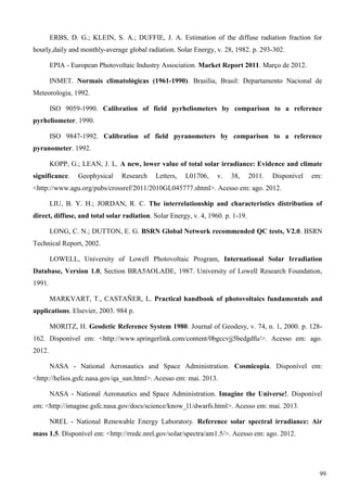 ERBS, D. G.; KLEIN, S. A.; DUFFIE, J. A. Estimation of the diffuse radiation fraction for
hourly,daily and monthly-average global radiation. Solar Energy, v. 28, 1982. p. 293-302.
EPIA - European Photovoltaic Industry Association. Market Report 2011. Março de 2012.
INMET. Normais climatológicas (1961-1990). Brasília, Brasil: Departamento Nacional de
Meteorologia, 1992.
ISO 9059-1990. Calibration of field pyrheliometers by comparison to a reference
pyrheliometer. 1990.
ISO 9847-1992. Calibration of field pyranometers by comparison to a reference
pyranometer. 1992.
KOPP, G.; LEAN, J. L. A new, lower value of total solar irradiance: Evidence and climate
significance. Geophysical Research Letters, L01706, v. 38, 2011. Disponível em:
<http://www.agu.org/pubs/crossref/2011/2010GL045777.shtml>. Acesso em: ago. 2012.
LIU, B. Y. H.; JORDAN, R. C. The interrelationship and characteristics distribution of
direct, diffuse, and total solar radiation. Solar Energy, v. 4, 1960. p. 1-19.
LONG, C. N.; DUTTON, E. G. BSRN Global Network recommended QC tests, V2.0. BSRN
Technical Report, 2002.
LOWELL, University of Lowell Photovoltaic Program, International Solar Irradiation
Database, Version 1.0, Section BRA5AOLADE, 1987. University of Lowell Research Foundation,
1991.
MARKVART, T., CASTAÑER, L. Practical handbook of photovoltaics fundamentals and
applications. Elsevier, 2003. 984 p.
MORITZ, H. Geodetic Reference System 1980. Journal of Geodesy, v. 74, n. 1, 2000. p. 128-
162. Disponível em: <http://www.springerlink.com/content/0bgccvjj5bedgdfu/>. Acesso em: ago.
2012.
NASA - National Aeronautics and Space Administration. Cosmicopia. Disponível em:
<http://helios.gsfc.nasa.gov/qa_sun.html>. Acesso em: mai. 2013.
NASA - National Aeronautics and Space Administration. Imagine the Universe!. Disponível
em: <http://imagine.gsfc.nasa.gov/docs/science/know_l1/dwarfs.html>. Acesso em: mai. 2013.
NREL - National Renewable Energy Laboratory. Reference solar spectral irradiance: Air
mass 1.5. Disponível em: <http://rredc.nrel.gov/solar/spectra/am1.5/>. Acesso em: ago. 2012.
99
 