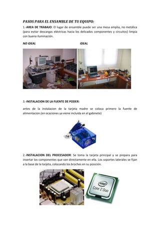 PASOS PARA EL ENSAMBLE DE TU EQUIPO:
1.-AREA DE TRABAJO: El lugar de ensamble puede ser una mesa amplia, no metálica
(para evitar descargas eléctricas hacia los delicados componentes y circuitos) limpia
con buena iluminación.
NO IDEAL

IDEAL

3.-INSTALACION DE LA FUENTE DE PODER:
antes de la instalacion de la tarjeta madre se coloca primero la fuente de
alimentacion.(en ocaciones ya viene incluida en el gabinete)

2.-INSTALACION DEL PROCESADOR: Se toma la tarjeta principal y se prepara para
insertar los componentes que van directamente en ella. Los soportes laterales se fijan
a la base de la tarjeta, colocando los broches en su posición.

 