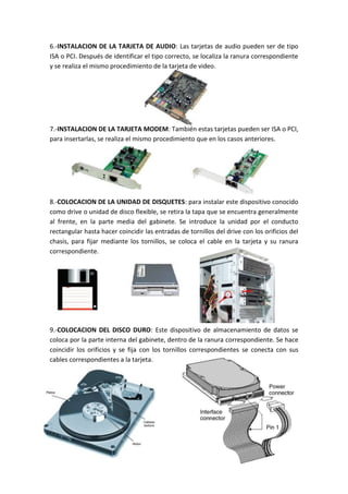 6.-INSTALACION DE LA TARJETA DE AUDIO: Las tarjetas de audio pueden ser de tipo
ISA o PCI. Después de identificar el tipo correcto, se localiza la ranura correspondiente
y se realiza el mismo procedimiento de la tarjeta de video.

7.-INSTALACION DE LA TARJETA MODEM: También estas tarjetas pueden ser ISA o PCI,
para insertarlas, se realiza el mismo procedimiento que en los casos anteriores.

8.-COLOCACION DE LA UNIDAD DE DISQUETES: para instalar este dispositivo conocido
como drive o unidad de disco flexible, se retira la tapa que se encuentra generalmente
al frente, en la parte media del gabinete. Se introduce la unidad por el conducto
rectangular hasta hacer coincidir las entradas de tornillos del drive con los orificios del
chasis, para fijar mediante los tornillos, se coloca el cable en la tarjeta y su ranura
correspondiente.

9.-COLOCACION DEL DISCO DURO: Este dispositivo de almacenamiento de datos se
coloca por la parte interna del gabinete, dentro de la ranura correspondiente. Se hace
coincidir los orificios y se fija con los tornillos correspondientes se conecta con sus
cables correspondientes a la tarjeta.

 