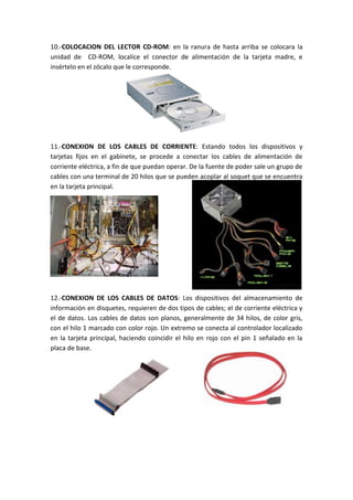 10.-COLOCACION DEL LECTOR CD-ROM: en la ranura de hasta arriba se colocara la
unidad de CD-ROM, localice el conector de alimentación de la tarjeta madre, e
insértelo en el zócalo que le corresponde.

11.-CONEXION DE LOS CABLES DE CORRIENTE: Estando todos los dispositivos y
tarjetas fijos en el gabinete, se procede a conectar los cables de alimentación de
corriente eléctrica, a fin de que puedan operar. De la fuente de poder sale un grupo de
cables con una terminal de 20 hilos que se pueden acoplar al soquet que se encuentra
en la tarjeta principal.

12.-CONEXION DE LOS CABLES DE DATOS: Los dispositivos del almacenamiento de
información en disquetes, requieren de dos tipos de cables; el de corriente eléctrica y
el de datos. Los cables de datos son planos, generalmente de 34 hilos, de color gris,
con el hilo 1 marcado con color rojo. Un extremo se conecta al controlador localizado
en la tarjeta principal, haciendo coincidir el hilo en rojo con el pin 1 señalado en la
placa de base.

 