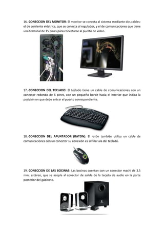 16.-CONECCION DEL MONITOR: El monitor se conecta al sistema mediante dos cables:
el de corriente eléctrica, que se conecta al regulador, y el de comunicaciones que tiene
una terminal de 15 pines para conectarse al puerto de video.

17.-CONECCION DEL TECLADO: El teclado tiene un cable de comunicaciones con un
conector redondo de 6 pines, con un pequeño borde hacia el interior que indica la
posición en que debe entrar el puerto correspondiente.

18.-CONECCION DEL APUNTADOR (RATON): El ratón también utiliza un cable de
comunicaciones con un conector su conexión es similar ala del teclado.

19.-CONECCION DE LAS BOCINAS: Las bocinas cuentan con un conector machi de 3.5
mm, estéreo, que se acopla al conector de salida de la tarjeta de audio en la parte
posterior del gabinete.

 