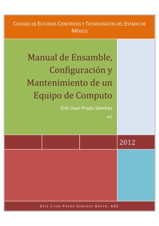 COLEGIO DE ESTUDIOS CIENTÍFICOS Y TECNOLÓGICOS DEL ESTADO DE
                           MÉXICO



      Manual de Ensamble,
          Configuración y
      Mantenimiento de un
       Equipo de Computo
                     Erik Jivan Prado Sánchez
                                          605




                                                  2012




            ERIK JIVAN PRADO SÁNCHEZ GRUPO: 605
 