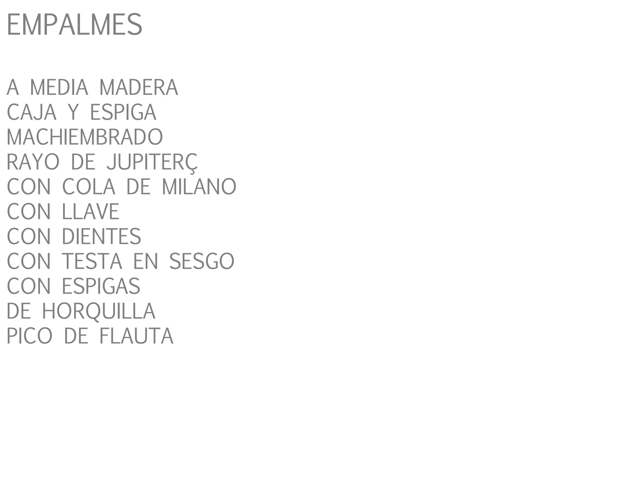 EMPALMES
A MEDIA MADERA
CAJA Y ESPIGA
MACHIEMBRADO
RAYO DE JUPITERÇ
CON COLA DE MILANO
CON LLAVE
CON DIENTES
CON TESTA EN SESGO
CON ESPIGAS
DE HORQUILLA
PICO DE FLAUTA
 