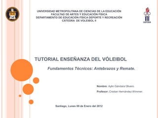 UNIVERSIDAD METROPOLITANA DE CIENCIAS DE LA EDUCACIÓN
          FACULTAD DE ARTES Y EDUCACIÓN FÍSICA
DEPARTAMENTO DE EDUCACIÓN FÍSICA DEPORTE Y RECREACIÓN
                 CÁTEDRA DE VOLEIBOL II




TUTORIAL ENSEÑANZA DEL VÓLEIBOL
       Fundamentos Técnicos: Antebrazos y Remate.



                                           Nombre: Aylin Gándara Olivero.

                                           Profesor: Cristian Hernández Wimmer.




            Santiago, Lunes 09 de Enero del 2012
 