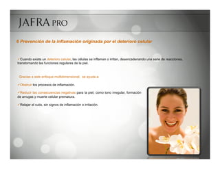 6 Prevención de la inflamación originada por el deterioro celular


ü Cuando existe un deterioro celular, las células se inflaman o irritan, desencadenando una serie de reacciones,
transtornando las funciones regulares de la piel.



 Gracias a este enfoque multidimensional, se ayuda a:

ü Obstruir los procesos de inflamación.

ü Reducir las consecuencias negativas para la piel, como tono irregular, formación
de arrugas y muerte celular prematura.

ü Relajar el cutis, sin signos de inflamación o irritación.
 