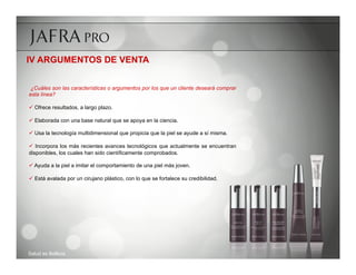 IV ARGUMENTOS DE VENTA


 ¿Cuáles son las características o argumentos por los que un cliente deseará comprar
esta línea?

ü  Ofrece resultados, a largo plazo.

ü  Elaborada con una base natural que se apoya en la ciencia.

ü  Usa la tecnología multidimensional que propicia que la piel se ayude a sí misma.

ü  Incorpora los más recientes avances tecnológicos que actualmente se encuentran
disponibles, los cuales han sido científicamente comprobados.

ü  Ayuda a la piel a imitar el comportamiento de una piel más joven.

ü  Está avalada por un cirujano plástico, con lo que se fortalece su credibilidad.




Salud es Belleza
 