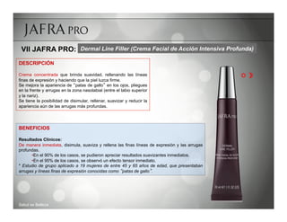 VII JAFRA PRO: Dermal Line Filler (Crema Facial de Acción Intensiva Profunda)
DESCRIPCIÓN

Crema concentrada que brinda suavidad, rellenando las líneas                                   R 
finas de expresión y haciendo que la piel luzca firme.
Se mejora la apariencia de patas de gallo en los ojos, pliegues
en la frente y arrugas en la zona nasolabial (entre el labio superior
y la nariz).
Se tiene la posibilidad de disimular, rellenar, suavizar y reducir la
apariencia aún de las arrugas más profundas.




BENEFICIOS

Resultados Clínicos:
De manera inmediata, disimula, suaviza y rellena las finas líneas de expresión y las arrugas
profundas.
      • En el 90% de los casos, se pudieron apreciar resultados suavizantes inmediatos.
      • En el 95% de los casos, se observó un efecto tensor inmediato.
* Estudio de grupo aplicado a 19 mujeres de entre 45 y 65 años de edad, que presentaban
arrugas y líneas finas de expresión conocidas como patas de gallo .




Salud es Belleza
 