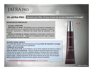 VII JAFRA PRO: Dermal Line Filler (Crema Facial de Acción Intensiva Profunda)

INGREDIENTES PRINCIPALES
                                                                                         R 
ü Complejo JAFRA PRO
ü Hialuronato de Sodio: Microesferas que se encuentran atrapadas con
ácido hialurónico que se expanden dentro de la piel, ayudando a hidratar y
humectar, suavizando y rellenando las líneas finas de expresión y las
arrugas.
ü Extracto de Semilla de Centeno: Beneficios anti-arrugas a través de la
densificación de la dermis. Restauran la resistencia de la piel y mejoran
sus propiedades tensoras naturales.


QUIÉNES DEBEN USARLO:
Para todo tipo de piel. Para toda persona que tenga líneas de expresión y arrugas
visibles, y que quiera disminuir su apariencia.
FORMA DE APLICACIÓN:
Aplicar dos veces al día, por la mañana y por la noche, después de limpiar su rostro y
antes de aplicar el humectante. Aplique mediante pequeños golpecitos sobre las
marcas que se ubican en la zona nasolabial (desde un extremo de la nariz hasta la
comisura de los labios), sobre los pliegues de la frente, en las líneas que se forman
entre la cejas, y sobre el perímetro de las áreas externas de los ojos. No se requiere
aplicar mucho producto. Posteriormente, aplique crema humectante.

Tiempo promedio de duración del producto: de 2.5 a 3 meses


                                                                                          Salud es Belleza
 