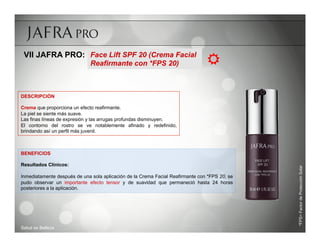 VII JAFRA PRO: Face Lift SPF 20 (Crema Facial
                              Reafirmante con *FPS 20)                          R

DESCRIPCIÓN

Crema que proporciona un efecto reafirmante.
La piel se siente más suave.
Las finas líneas de expresión y las arrugas profundas disminuyen.
El contorno del rostro se ve notablemente afinado y redefinido,
brindando así un perfil más juvenil.



BENEFICIOS

Resultados Clínicos:




                                                                                               *FPS= Factor de Protección Solar
Inmediatamente después de una sola aplicación de la Crema Facial Reafirmante con *FPS 20, se
pudo observar un importante efecto tensor y de suavidad que permaneció hasta 24 horas
posteriores a la aplicación.




Salud es Belleza
 
