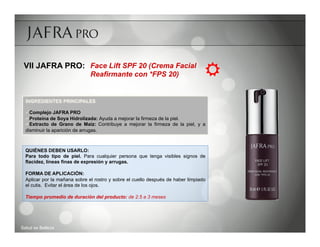 VII JAFRA PRO: Face Lift SPF 20 (Crema Facial
                               Reafirmante con *FPS 20)                           R
  INGREDIENTES PRINCIPALES

  ü Complejo JAFRA PRO
  ü Proteína de Soya Hidrolizada: Ayuda a mejorar la firmeza de la piel.
  ü Extracto de Grano de Maíz: Contribuye a mejorar la firmeza de la piel, y a
  disminuir la aparición de arrugas.



  QUIÉNES DEBEN USARLO:
  Para todo tipo de piel. Para cualquier persona que tenga visibles signos de
  flacidez, líneas finas de expresión y arrugas.

  FORMA DE APLICACIÓN:
  Aplicar por la mañana sobre el rostro y sobre el cuello después de haber limpiado
  el cutis. Evitar el área de los ojos.

  Tiempo promedio de duración del producto: de 2.5 a 3 meses




Salud es Belleza
 