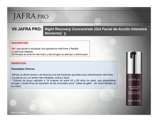 VII JAFRA PRO: Night Recovery Concentrate (Gel Facial de Acción Intensiva
                                Nocturno) 

 DESCRIPCIÓN

 Gel que ayuda a recuperar una apariencia más firme y flexible.
 La piel luce relajada.
 Da firmeza al contorno del rostro y las arrugas se atenúan y disminuyen.


 BENEFICIOS

 Resultados Clínicos:

 • Brinda un efecto tensor y de frescura a la piel haciendo que ésta luzca notoriamente más firme.
 • La piel se ve y se siente más hidratada, suave y tersa.
 * Estudio de grupo aplicado a 19 mujeres de entre 45 y 65 años de edad, que presentaban
 arrugas y líneas finas de expresión de las conocidas como patas de gallo , así como flacidez en
 su rostro.




Salud es Belleza
 