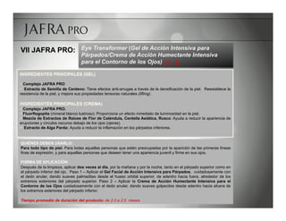 VII JAFRA PRO: Eye Transformer (Gel de Acción Intensiva para
                                  Párpados/Crema de Acción Humectante Intensiva
                                  para el Contorno de los Ojos) R 

INGREDIENTES PRINCIPALES (GEL)

ü Complejo JAFRA PRO
ü  Extracto de Semilla de Centeno: Tiene efectos anti-arrugas a través de la densificación de la piel. Reestablece la
resistencia de la piel, y mejora sus propiedades tensoras naturales (lifting).

INGREDIENTES PRINCIPALES (CREMA)
ü Complejo JAFRA PRO.
ü Fluorflogopita (mineral blanco lustroso): Proporciona un efecto inmediato de luminosidad en la piel.
ü Mezcla de Extractos de Raíces de Flor de Caléndula, Centella Asiática, Rusco: Ayuda a reducir la apariencia de
erupciones y círculos oscuros debajo de los ojos (ojeras).
ü  Extracto de Alga Parda: Ayuda a reducir la inflamación en los párpados inferiores.


QUIÉNES DEBEN USARLO:
Para todo tipo de piel. Para todas aquellas personas que estén preocupadas por la aparición de las primeras líneas
finas de expresión, y para aquellas personas que deseen tener una apariencia juvenil y firme en sus ojos.

FORMA DE APLICACIÓN:
Después de la limpieza, aplicar dos veces al día, por la mañana y por la noche, tanto en el párpado superior como en
el párpado inferior del ojo. Paso 1 – Aplicar el Gel Facial de Acción Intensiva para Párpados, cuidadosamente con
el dedo anular, dando suaves palmaditas desde el hueso orbital superior, de adentro hacia fuera, alrededor de los
extremos exteriores del párpado superior. Paso 2 – Aplicar la Crema de Acción Humectante Intensiva para el
Contorno de los Ojos cuidadosamente con el dedo anular, dando suaves golpecitos desde adentro hacia afuera de
los extremos exteriores del párpado inferior.

Tiempo promedio de duración del producto: de 2.0 a 2.5 meses
 
